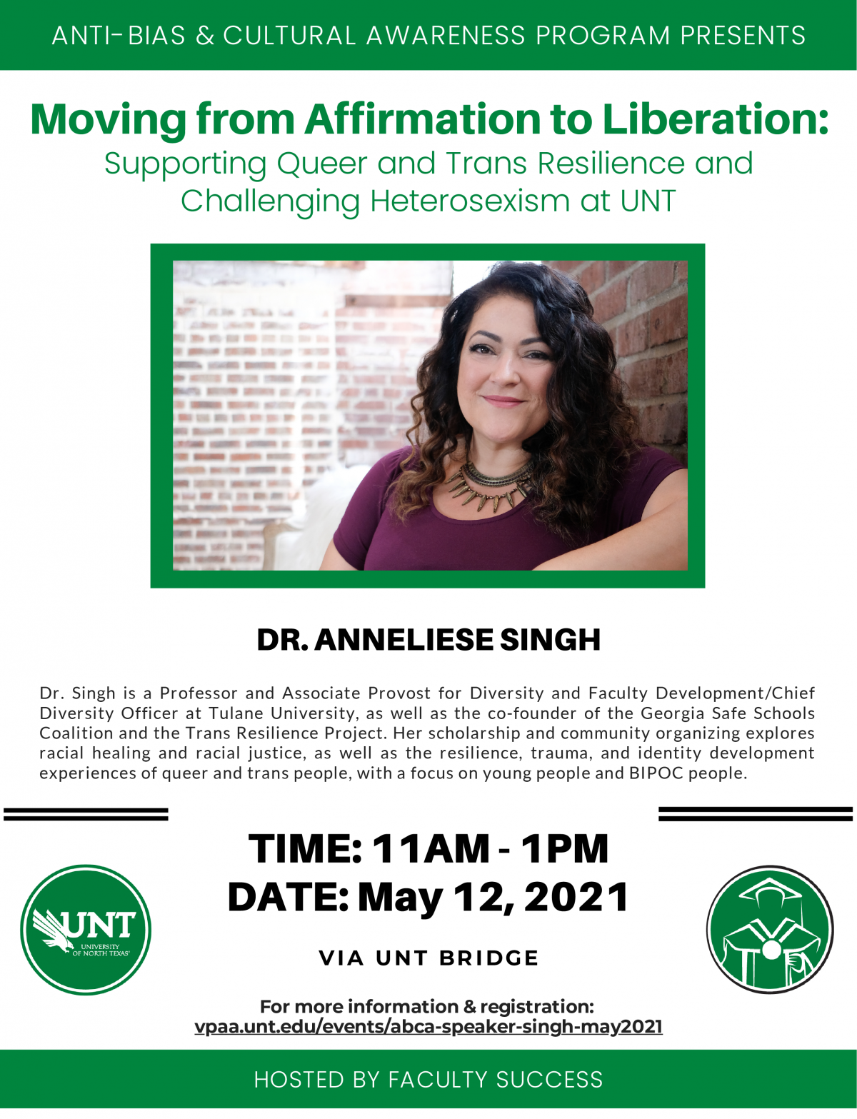 ANTI-BIAS & CULTURAL AWARENESS PROGRAM PRESENTS Moving from Affirmation to Liberation: Supporting Queer and Trans Resilience and Challenging Heterosexism at UNT DR. ANNELIESE SINGH  Dr. Singh is a Professor and Associate Provost for Diversity and Faculty Development/Chief Diversity Officer at Tulane University, as well as the co-founder of the Georgia Safe Schools Coalition and the Trans Resilience Project. Her scholarship and community organizing explores racial healing and racial justice, as well as the resilience, trauma, and identity development experiences of queer and trans people, with a focus on young people and BIPOC people. TIME: 11AM - 1PM DATE: May 12, 2021 VIA UNT BRIDGE For more information & registration: vpaa.unt.edu/events/abca-speaker-singh-may2021 HOSTED BY FACULTY SUCCESS